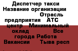 Диспетчер такси › Название организации ­ Ecolife taxi › Отрасль предприятия ­ АТС, call-центр › Минимальный оклад ­ 30 000 - Все города Работа » Вакансии   . Тыва респ.